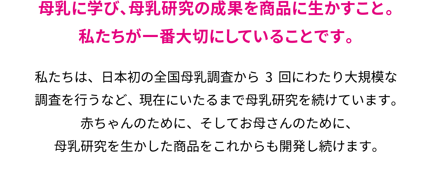 母乳に学び、母乳研究の成果を商品に生かすこと。私たちが一番大切にしていることです。私たちは、日本初の全国母乳調査から3回にわたり大規模な調査を行うなど、現在にいたるまで母乳研究を続けています。赤ちゃんのために、そしてお母さんのために、母乳研究を生かした商品をこれからも開発し続けます。