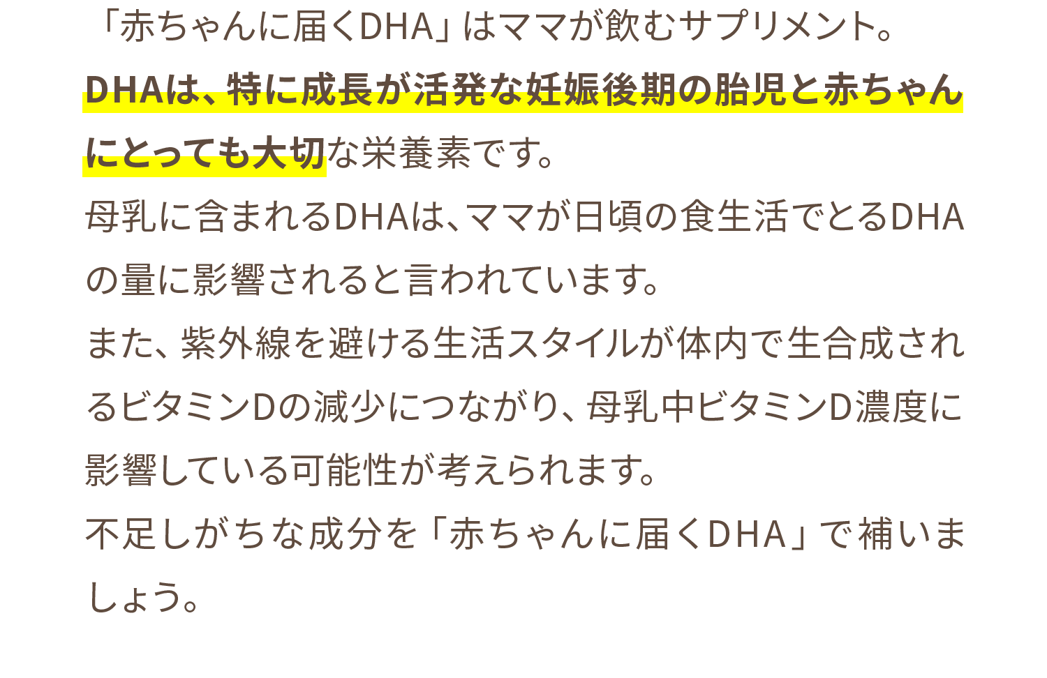 「赤ちゃんに届くDHA」はママが飲むサプリメント。DHAは、特に成長が活発な妊娠後期の胎児と赤ちゃんにとっても大切な栄養素です。母乳に含まれるDHAは、ママが日頃の食生活でとるDHAの量に影響されると言われています。また、紫外線を避ける生活スタイルが体内で生合成されるビタミンDの減少につながり、母乳中ビタミンD濃度に影響している可能性が考えられます。不足しがちな成分を「赤ちゃんに届くDHA」で補いましょう。