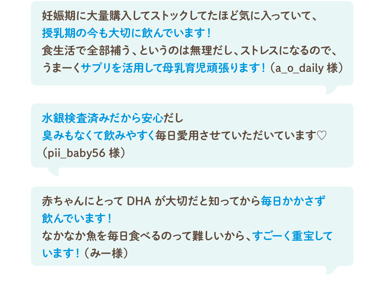 妊娠期に大量購入してストックしてたほど気に入っていて、授乳期の今も大切に飲んでいます！食生活で全部補う、というのは無理だし、ストレスになるので、うまーくサプリを活用して母乳育児頑張ります！（a_o_daily様）／水銀検査済みだから安心だし臭みもなくて飲みやすく毎日愛用させていただいています♡（pii_baby56様）／赤ちゃんにとってDHAが大切だと知ってから毎日かかさず飲んでいます！なかなか魚を毎日食べるのって難しいから、すごーく重宝しています！（みー様）