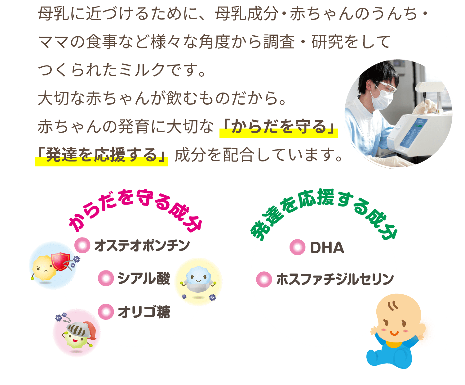 母乳に近づけるために、母乳成分・赤ちゃんのうんち・ママの食事など様々な角度から調査・研究をしてつくられたミルクです。大切な赤ちゃんが飲むものだから。赤ちゃんの発育に大切な「からだを守る」「発達を応援する」成分を配合しています。