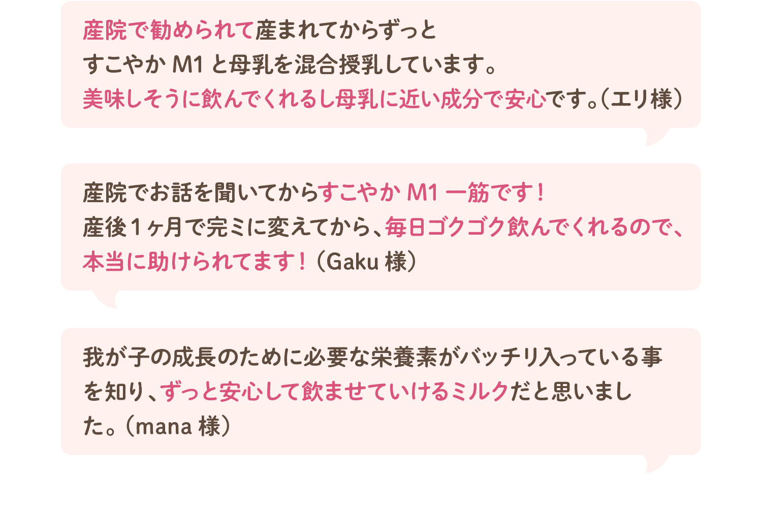 産院で勧められて産まれてからずっとすこやかM1と母乳を混合授乳しています。美味しそうに飲んでくれるし母乳に近い成分で安心です。（エリ様）／産院でお話を聞いてからすこやかM1一筋です！産後1ヶ月で完ミに変えてから、毎日ゴクゴク飲んでくれるので、本当に助けられてます！（Gaku様）／我が子の成長のために必要な栄養素がバッチリ入っている事を知り、ずっと安心して飲ませていけるミルクだと思いました。（mana様）