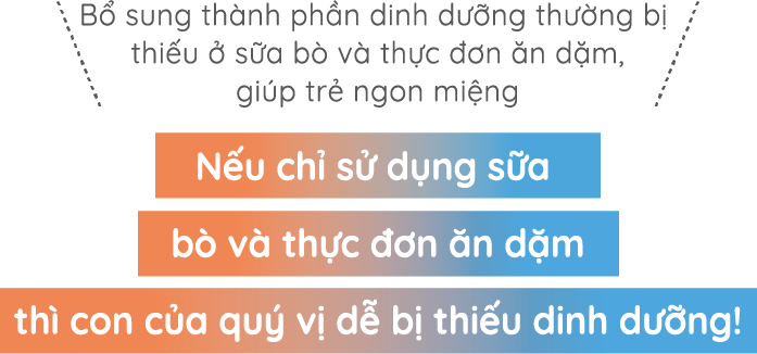 Bổ sung thành phần dinh dưỡng thường bị thiếu ở sữa bò và thực đơn ăn dặm, giúp trẻ ngon miệng Nếu chỉ sử dụng sữa bò và thực đơn ăn dặm thì con của quý vị dễ bị thiếu dinh dưỡng!